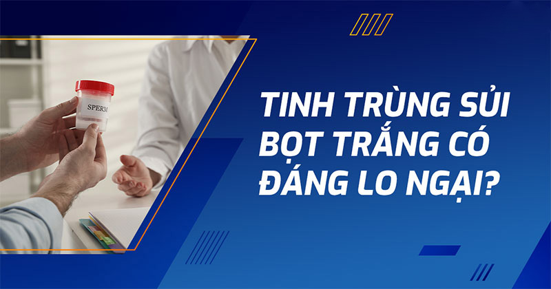 Tinh trùng sủi bọt trắng: Nguyên nhân, triệu chứng thường gặp