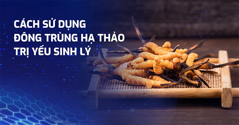4+ cách sử dụng đông trùng hạ thảo trị yếu sinh lý vô cùng hiệu quả